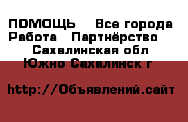 ПОМОЩЬ  - Все города Работа » Партнёрство   . Сахалинская обл.,Южно-Сахалинск г.